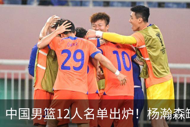 中国男篮12人名单出炉！杨瀚森缺阵 徐昕打首发 崔永熙疑似膝盖受伤